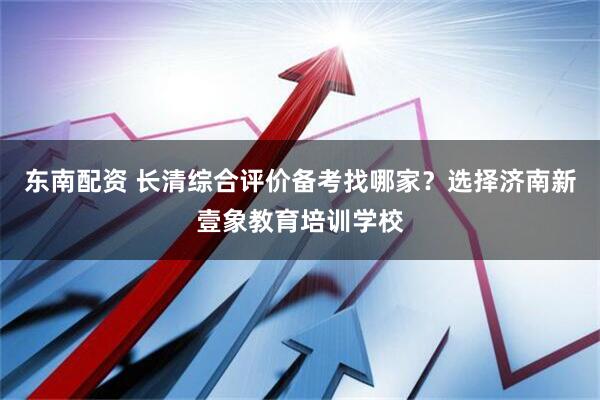东南配资 长清综合评价备考找哪家？选择济南新壹象教育培训学校