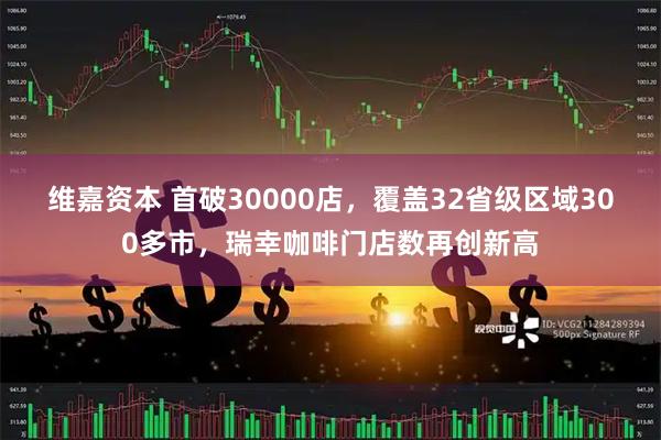 维嘉资本 首破30000店，覆盖32省级区域300多市，瑞幸咖啡门店数再创新高