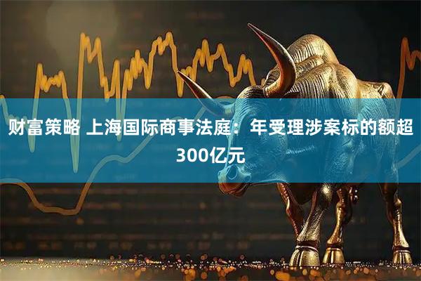 财富策略 上海国际商事法庭：年受理涉案标的额超300亿元