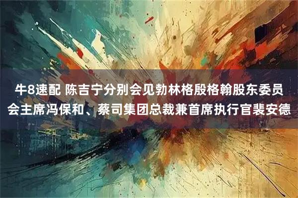 牛8速配 陈吉宁分别会见勃林格殷格翰股东委员会主席冯保和、蔡司集团总裁兼首席执行官裴安德