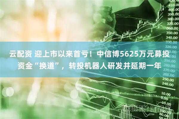 云配资 迎上市以来首亏！中信博5625万元募投资金“换道”，转投机器人研发并延期一年
