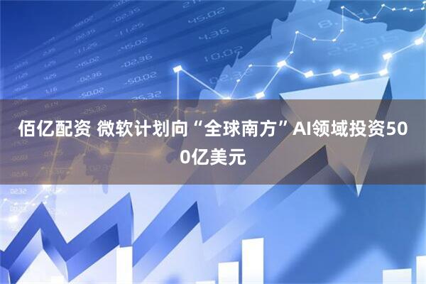 佰亿配资 微软计划向“全球南方”AI领域投资500亿美元