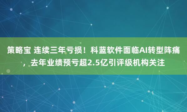 策略宝 连续三年亏损！科蓝软件面临AI转型阵痛，去年业绩预亏超2.5亿引评级机构关注