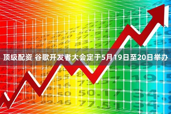 顶级配资 谷歌开发者大会定于5月19日至20日举办