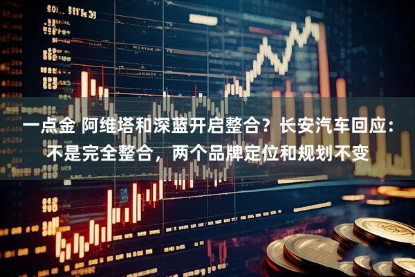一点金 阿维塔和深蓝开启整合？长安汽车回应：不是完全整合，两个品牌定位和规划不变