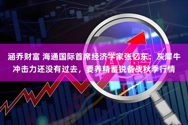 涵乔财富 海通国际首席经济学家张忆东：灰犀牛冲击力还没有过去，要养精蓄锐备战秋季行情