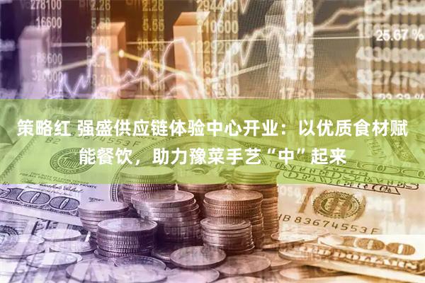策略红 强盛供应链体验中心开业：以优质食材赋能餐饮，助力豫菜手艺“中”起来