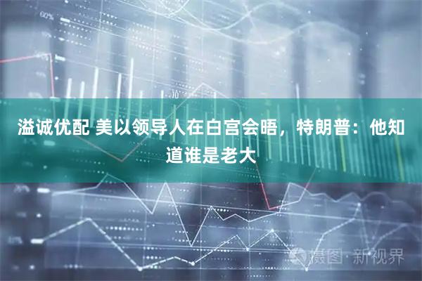 溢诚优配 美以领导人在白宫会晤，特朗普：他知道谁是老大