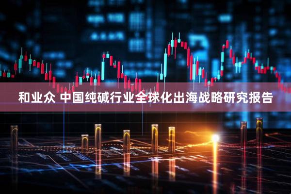 和业众 中国纯碱行业全球化出海战略研究报告
