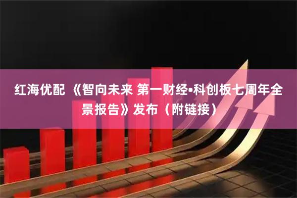 红海优配 《智向未来 第一财经•科创板七周年全景报告》发布（附链接）