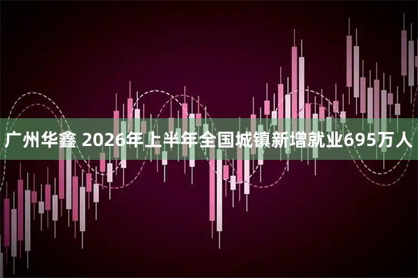 广州华鑫 2026年上半年全国城镇新增就业695万人