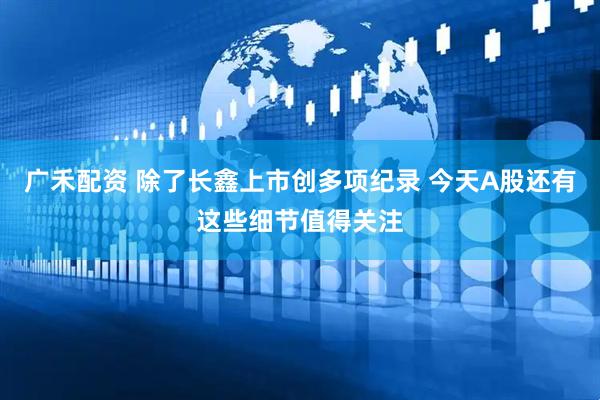 广禾配资 除了长鑫上市创多项纪录 今天A股还有这些细节值得关注