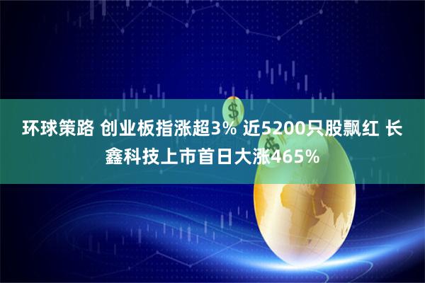 环球策路 创业板指涨超3% 近5200只股飘红 长鑫科技上市首日大涨465%