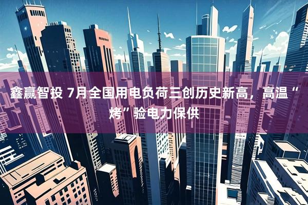 鑫赢智投 7月全国用电负荷三创历史新高，高温“烤”验电力保供