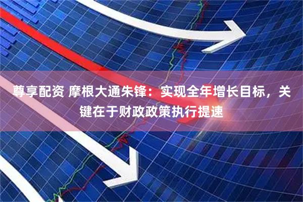 尊享配资 摩根大通朱锋：实现全年增长目标，关键在于财政政策执行提速