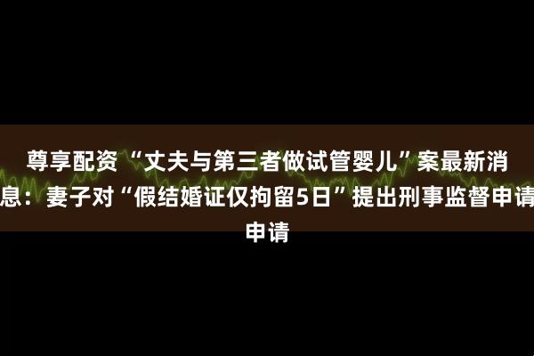尊享配资 “丈夫与第三者做试管婴儿”案最新消息：妻子对“假结婚证仅拘留5日”提出刑事监督申请