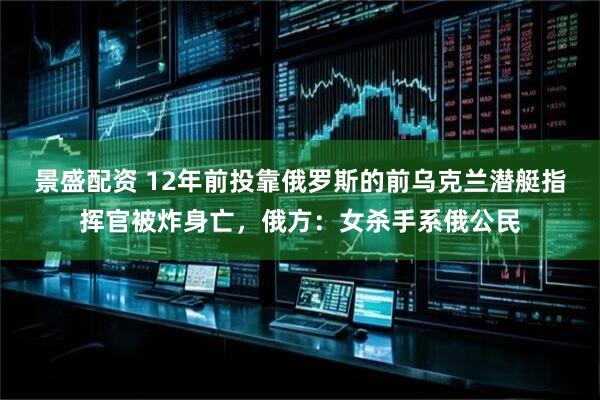 景盛配资 12年前投靠俄罗斯的前乌克兰潜艇指挥官被炸身亡，俄方：女杀手系俄公民